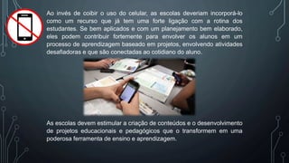 Ao invés de coibir o uso do celular, as escolas deveriam incorporá-lo
como um recurso que já tem uma forte ligação com a rotina dos
estudantes. Se bem aplicados e com um planejamento bem elaborado,
eles podem contribuir fortemente para envolver os alunos em um
processo de aprendizagem baseado em projetos, envolvendo atividades
desafiadoras e que são conectadas ao cotidiano do aluno.
As escolas devem estimular a criação de conteúdos e o desenvolvimento
de projetos educacionais e pedagógicos que o transformem em uma
poderosa ferramenta de ensino e aprendizagem.
 