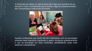 A introdução do celular na sala de aula não é algo que acontece de um
dia para o outro, considerando que a escola e alguns professores ainda
têm características tradicionais de ensino.
Aqueles professores que ainda não têm habilidades com as tecnologias
precisam estar dispostos a aprender e, assim, incorporar gradativamente
o uso da tecnologia em seus conteúdos, possibilitando aulas mais
atrativas e desafiadoras.
 