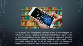 Se um projeto tiver a intenção de fazer com que os alunos conheçam os
valores dos tempos, é possível entrevistar funcionários da própria escola
ou parentes através dos alunos, utilizando recursos próprios do aparelho
como Filmagens, Imagens, Entrevistas, Gravações, Comunicação entre
os próprios alunos da sala ou escola, além de envio de mensagens
sobre dúvidas, avaliações e dicas diversas relacionadas às disciplinas.
 
