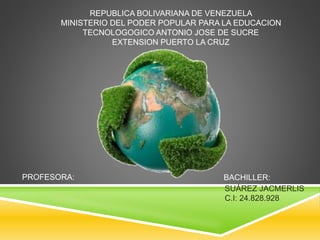 REPUBLICA BOLIVARIANA DE VENEZUELA 
MINISTERIO DEL PODER POPULAR PARA LA EDUCACION 
TECNOLOGOGICO ANTONIO JOSE DE SUCRE 
EXTENSION PUERTO LA CRUZ 
BACHILLER: 
SUÁREZ JACMERLIS 
C.I: 24.828.928 
PROFESORA: 
 