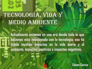Tecnología, Vida y Medio Ambiente Actualmente estamos en una era donde todo lo que hacemos esta relacionado con la tecnología, eso ha traído muchos impactos en la vida diaria y al ambiente, impactos positivos e impactos negativos.  Edson García 