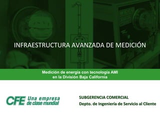 INFRAESTRUCTURA AVANZADA DE MEDICIÓN


       Medición de energía con tecnología AMI
            en la División Baja California




                         SUBGERENCIA COMERCIAL
                         Depto. de Ingeniería de Servicio al Cliente

                        DIVISIÓN DE DISTRIBUCIÓN BAJA CALIFORNIA
 