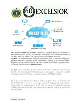 Ana María Toro Garzón
una posible definición de Web 3.0 sería la siguiente: Aquellas plataformas o
herramientas online que no sólo permiten la conversación e interacción entre sus
usuarios, sino que además son capaces de actuar de forma proactiva.
La Web 3.0 usa Internet para conectar información. Hace la Web más inteligente,
teniendo en cuenta nuestros gustos, preferencias, hábitos e incluso el contexto.
Páginas capaces de comunicarse con otras páginas mediante el lenguaje natural,
dando lugar a esa llamada Web Semántica.
La Web 3.0 es un término que no termina de tener un significado ya que varios
expertos han intentado dar definiciones que no concuerdan o encajan la una con
la otra pero que, en definitiva, va unida a veces con la Web Semántica.
En lo que a su aspecto semántico se refiere, la Web 3.0 es una extensián del
World Wide Web en el que se puede expresar no sólo lenguaje natural, también se
puede utilizar un lenguaje que se puede entender, interpretar utilizar por agentes
software, permitiendo de este modo encontrar, compartir e integrar la información
más fácilmente.
 