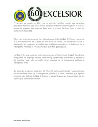 Ana María Toro Garzón
El termino se acuño en 2001 en un artículo científico escrito por American
BoauthoredBerners-Lee en el que se describía el término como lugar en el cual las
máquinas pueden leer páginas Web con la misma facilidad con la que los
humanos lo hacemos.
Otros de los términos que se han utilizado para definir la Web 3.0 hacen referencia
a la transformación de la Web en una base de datos, un movimiento hacia la
fabricación de contenido accesible para múltiples buscadores, la influencia de la
Inteligencia Artificial, la Web Semántica o la Web geoespacial.
La Web 3.0 y sus servicios se fundamentan en el colectivo de la Web Semántica,
búsquedas de lenguaje natural, data-mining, aprendizaje automático y asistencia
de agentes, todo ello conocido como técnicas de la Inteligencia Artificial o
Inteligencia Web.
De acuerdo a algunos expertos, “la Web 3.0 está caracterizada y aprovisionada
por la acertada unión de la Inteligencia Artificial y la Web”, mientras que algunos
expertos han definido la Web 3.0 como el siguiente paso en la progresión de las
tuberís que conforman Internet.
 