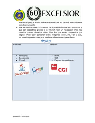 Ana María Toro Garzón
interactuar porque es una forma de solo lectura no permite comunicación
con el comunicante
 este es un sistema de documentos de hipertextos los que van enlazados y
que son accesibles gracias a la Internet. Con un navegador Web, los
usuarios pueden visualizar sitios Web, los que están compuestos por
páginas Web y estos contienen textos, imágenes, videos, etc., y en la cual,
los usuarios pueden navegar a través de ellas usando hiperenlaces.
Comunes Diferentes
JavaScript
buscadores
E-mail
HTML
CGI
Paginas personalizadas
USOS
 