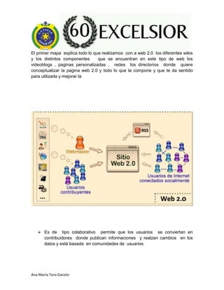 Ana María Toro Garzón
El primer mapa explica todo lo que realizamos con a web 2.0 los diferentes wikis
y los distintos componentes que se encuentran en este tipo de web los
videoblogs , paginas personalizadas , redes los directorios donde quiere
conceptualizar la pagina web 2.0 y todo lo que la compone y que te da sentido
para utilizarla y mejorar la
 Es de tipo colaborativo permite que los usuarios se conviertan en
contribuidores donde publican informaciones y realzan cambios en los
datos y está basada en comunidades de usuarios
 