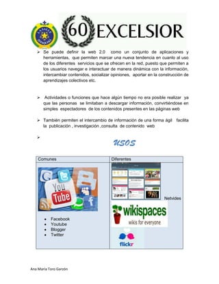 Ana María Toro Garzón
 Se puede definir la web 2.0 como un conjunto de aplicaciones y
herramientas, que permiten marcar una nueva tendencia en cuanto al uso
de los diferentes servicios que se ofrecen en la red, puesto que permiten a
los usuarios navegar e interactuar de manera dinámica con la información,
intercambiar contenidos, socializar opiniones, aportar en la construcción de
aprendizajes colectivos etc.
 Actividades o funciones que hace algún tiempo no era posible realizar ya
que las personas se limitaban a descargar información, convirtiéndose en
simples espectadores de los contenidos presentes en las páginas web
 También permiten el intercambio de información de una forma ágil facilita
la publicación , investigación ,consulta de contenido web

Comunes Diferentes
Facebook
Youtube
Blogger
Twitter
Netvides
USOS
 