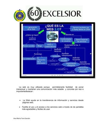 Ana María Toro Garzón
La web es muy utilizada porque permitetenerla facilidad de poner
interactuar y mantener una comunicación más estable y concreta por eso e
importantedestacar :
La Web ayuda en la transferencia de información y servicios desde
páginas web.
Facilita el uso y el acceso a los servicios web a través de de pantallas
más agradables y fáciles de usar
 