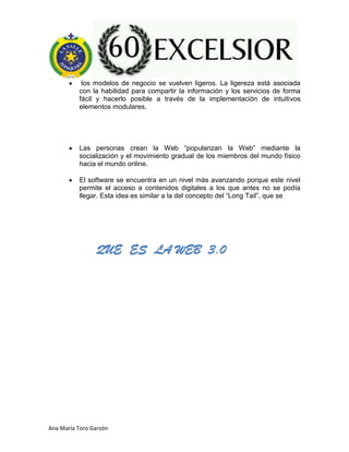 Ana María Toro Garzón
los modelos de negocio se vuelven ligeros. La ligereza está asociada
con la habilidad para compartir la información y los servicios de forma
fácil y hacerlo posible a través de la implementación de intuitivos
elementos modulares.
Las personas crean la Web “popularizan la Web” mediante la
socialización y el movimiento gradual de los miembros del mundo físico
hacia el mundo online.
El software se encuentra en un nivel más avanzando porque este nivel
permite el acceso a contenidos digitales a los que antes no se podía
llegar. Esta idea es similar a la del concepto del “Long Tail”, que se
QUE ES LA WEB 3.0
 