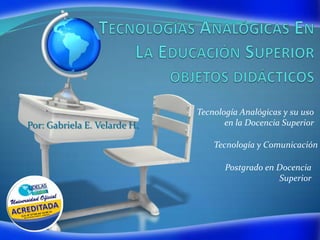 Tecnología Analógicas y su uso
Por: Gabriela E. Velarde H.          en la Docencia Superior

                                  Tecnología y Comunicación

                                     Postgrado en Docencia
                                                  Superior
 