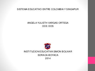 SISTEMA EDUCATIVO ENTRE COLOMBIA Y SINGAPUR
ANGELA YULIETH VARGAS ORTEGA
OCE: DOS
INSTITUCION EDUCATIVA SIMON BOLIVAR
SORACA-BOYACA
2014
 