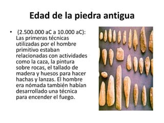 Edad de la piedra antigua
• (2.500.000 aC a 10.000 aC):
Las primeras técnicas
utilizadas por el hombre
primitivo estaban
relacionadas con actividades
como la caza, la pintura
sobre rocas, el tallado de
madera y huesos para hacer
hachas y lanzas. El hombre
era nómada también habían
desarrollado una técnica
para encender el fuego.
 