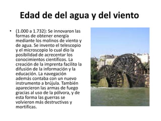 Edad de del agua y del viento
• (1.000 a 1.732): Se innovaron las
formas de obtener energía
mediante los molinos de viento y
de agua. Se invento el telescopio
y el microscopio lo cual dio la
posibilidad de acrecentar los
conocimientos científicos. La
creación de la imprenta facilito la
difusión de la información y la
educación. La navegación
además contaba con un nuevo
instrumento a brújula. También
aparecieron las armas de fuego
gracias al uso de la pólvora, y de
esta forma las guerras se
volvieron más destructivas y
mortificas.
 