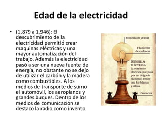Edad de la electricidad
• (1.879 a 1.946): El
descubrimiento de la
electricidad permitió crear
maquinas eléctricas y una
mayor automatización del
trabajo. Además la electricidad
pasó a ser una nueva fuente de
energía, no obstante no se dejo
de utilizar el carbón y la madera
como combustibles. A los
medios de transporte de sumo
el automóvil, los aeroplanos y
grandes buques. Dentro de los
medios de comunicación se
destaco la radio como invento
 