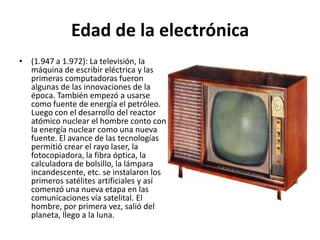 Edad de la electrónica
• (1.947 a 1.972): La televisión, la
máquina de escribir eléctrica y las
primeras computadoras fueron
algunas de las innovaciones de la
época. También empezó a usarse
como fuente de energía el petróleo.
Luego con el desarrollo del reactor
atómico nuclear el hombre conto con
la energía nuclear como una nueva
fuente. El avance de las tecnologías
permitió crear el rayo laser, la
fotocopiadora, la fibra óptica, la
calculadora de bolsillo, la lámpara
incandescente, etc. se instalaron los
primeros satélites artificiales y así
comenzó una nueva etapa en las
comunicaciones vía satelital. El
hombre, por primera vez, salió del
planeta, llego a la luna.
 