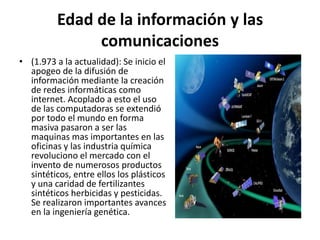 Edad de la información y las
comunicaciones
• (1.973 a la actualidad): Se inicio el
apogeo de la difusión de
información mediante la creación
de redes informáticas como
internet. Acoplado a esto el uso
de las computadoras se extendió
por todo el mundo en forma
masiva pasaron a ser las
maquinas mas importantes en las
oficinas y las industria química
revoluciono el mercado con el
invento de numerosos productos
sintéticos, entre ellos los plásticos
y una caridad de fertilizantes
sintéticos herbicidas y pesticidas.
Se realizaron importantes avances
en la ingeniería genética.
 