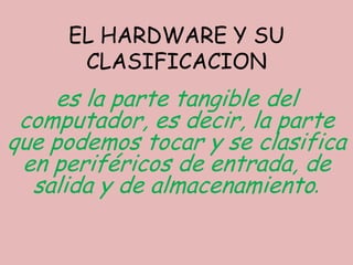 EL HARDWARE Y SU
      CLASIFICACION
    es la parte tangible del
 computador, es decir, la parte
que podemos tocar y se clasifica
 en periféricos de entrada, de
  salida y de almacenamiento.
 