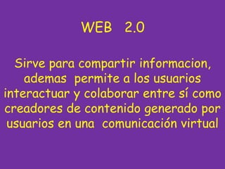 WEB 2.0

  Sirve para compartir informacion,
    ademas permite a los usuarios
interactuar y colaborar entre sí como
creadores de contenido generado por
 usuarios en una comunicación virtual
 