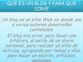 QUE ES UN BLOG Y PARA QUE
            SIRVE

Un blog es un sitio Web en donde uno
     o varios autores desarrollan
              contenidos.
  El blog nos sirve: para llevar una
   bitácora, al estilo de un diario
 personal, para realizar un sitio de
noticias, agrupando por temas y días,
  para hacer un escrito, artículos,
               opiniones.
 