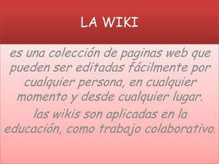 LA WIKI

 es una colección de paginas web que
 pueden ser editadas fácilmente por
   cualquier persona, en cualquier
  momento y desde cualquier lugar.
     las wikis son aplicadas en la
educación, como trabajo colaborativo.
 
