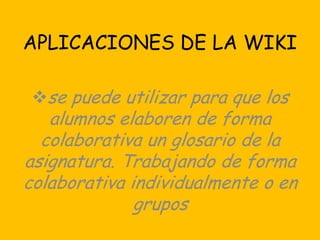 APLICACIONES DE LA WIKI

 se puede utilizar para que los
   alumnos elaboren de forma
  colaborativa un glosario de la
asignatura. Trabajando de forma
colaborativa individualmente o en
              grupos
 