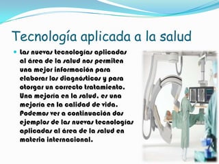 Tecnología aplicada a la salud
 Las nuevas tecnologías aplicadas
 al área de la salud nos permiten
 una mejor información para
 elaborar los diagnósticos y para
 otorgar un correcto tratamiento.
 Una mejoría en la salud, es una
 mejoría en la calidad de vida.
 Podemos ver a continuación dos
 ejemplos de las nuevas tecnologías
 aplicadas al área de la salud en
 materia internacional.
 