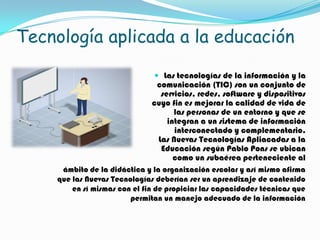 Tecnología aplicada a la educación

                                Las tecnologías de la información y la
                                comunicación (TIC) son un conjunto de
                                 servicios, redes, software y dispositivos
                               cuyo fin es mejorar la calidad de vida de
                                     las personas de un entorno y que se
                                   integran a un sistema de información
                                     interconectado y complementario.
                                Las Nuevas Tecnologías Apliacadas a la
                                 Educación según Pablo Pons se ubican
                                     como un subaérea perteneciente al
      ámbito de la didáctica y la organización escolar y así mismo afirma
     que las Nuevas Tecnologías deberían ser un aprendizaje de contenido
         en sí mismas con el fin de propiciar las capacidades técnicas que
                         permitan un manejo adecuado de la información
 