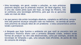 • Uma tecnologia, em geral, conduz a soluções, as mais próximas
possíveis daquilo que se pretende resolver, do ideal digamos. Esta
é uma das razões pelas quais até hoje, ao longo da História, não
se conheceu uma tecnologia definitiva, pois que ela se aproxima
cada vez mais do ideal.
• Ao que parece não existe tecnologia absoluta, completa ou definitiva; sempre
tem sido possível alcançar soluções cada vez melhores – no sentido de serem
mais próximas da solução ideal de um problema – e esta característica central
tende a permanecer.
• A lâmpada que hoje ilumina o ambiente em que você se encontra tem um
parentesco histórico direto com a primeira lâmpada criada, embora novas
formas de produzir luz têm sido desenvolvidas, como por exemplo, através da
tecnologia de lâmpadas a gás, uma solução mais eficiente, do ponto de vista
do consumo de energia.
 