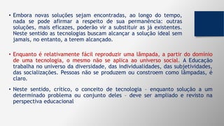 • Embora novas soluções sejam encontradas, ao longo do tempo,
nada se pode afirmar a respeito de sua permanência: outras
soluções, mais eficazes, poderão vir a substituir as já existentes.
Neste sentido as tecnologias buscam alcançar a solução ideal sem
jamais, no entanto, a terem alcançado.
• Enquanto é relativamente fácil reproduzir uma lâmpada, a partir do domínio
de uma tecnologia, o mesmo não se aplica ao universo social. A Educação
trabalha no universo da diversidade, das individualidades, das subjetividades,
das socializações. Pessoas não se produzem ou constroem como lâmpadas, é
claro.
• Neste sentido, crítico, o conceito de tecnologia – enquanto solução a um
determinado problema ou conjunto deles – deve ser ampliado e revisto na
perspectiva educacional
 