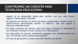 CONSTRUINDO UM CONCEITO PARA
TECNOLOGIA EDUCACIONAL
• Alguém já viu computador dando aula, sozinho, sem que, pelo menos,
alguém o tenha ligado à tomada?
• Ao longo de sua carreira já vimos uma lousa, quadro-negro, quadro-verde ou
quadro-branco apresentando sozinho “a matéria”, sem que alguém a
houvesse elaborado antes?
• Em algum momento dos últimos vinte anos algum professor foi demitido do
seu emprego só porque a escola comprou um videocassete?
• Um laboratório de ciências, totalmente equipado, mas completamente sem
uso, trancafiado, ensina ciências para alguém?
• Um toco de giz percorre a lousa ensinando filosofia aos alunos?
 