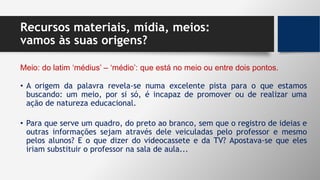 Recursos materiais, mídia, meios:
vamos às suas origens?
• A origem da palavra revela-se numa excelente pista para o que estamos
buscando: um meio, por si só, é incapaz de promover ou de realizar uma
ação de natureza educacional.
Meio: do latim ‘médius’ – ‘médio’: que está no meio ou entre dois pontos.
• Para que serve um quadro, do preto ao branco, sem que o registro de ideias e
outras informações sejam através dele veiculadas pelo professor e mesmo
pelos alunos? E o que dizer do videocassete e da TV? Apostava-se que eles
iriam substituir o professor na sala de aula...
 