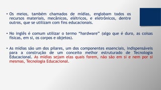 • Os meios, também chamados de mídias, englobam todos os
recursos materiais, mecânicos, elétricos, e eletrônicos, dentre
outros, que se utilizam com fins educacionais.
• No inglês é comum utilizar o termo “hardware” (algo que é duro, as coisas
físicas, em si, os corpos e objetos).
• As mídias são um dos pilares, um dos componentes essenciais, indispensáveis
para a construção de um conceito melhor estruturado de Tecnologia
Educacional. As mídias sejam elas quais forem, não são em si e nem por si
mesmas, Tecnologia Educacional.
 
