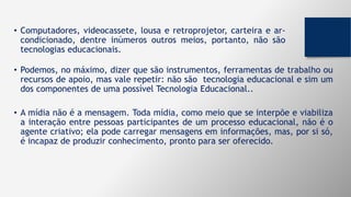 • Computadores, videocassete, lousa e retroprojetor, carteira e ar-
condicionado, dentre inúmeros outros meios, portanto, não são
tecnologias educacionais.
• Podemos, no máximo, dizer que são instrumentos, ferramentas de trabalho ou
recursos de apoio, mas vale repetir: não são tecnologia educacional e sim um
dos componentes de uma possível Tecnologia Educacional..
• A mídia não é a mensagem. Toda mídia, como meio que se interpõe e viabiliza
a interação entre pessoas participantes de um processo educacional, não é o
agente criativo; ela pode carregar mensagens em informações, mas, por si só,
é incapaz de produzir conhecimento, pronto para ser oferecido.
 