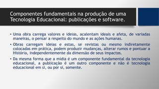 Componentes fundamentais na produção de uma
Tecnologia Educacional: publicações e software.
• Uma obra carrega valores e ideias, acalentam ideais e afeta, de variadas
maneiras, o pensar a respeito do mundo e as ações humanas.
• Obras carregam ideias e estas, se revistas ou mesmo indiretamente
colocadas em prática, podem produzir mudanças, alterar rumos e pontuar a
História, independentemente da dimensão de seus impactos.
• Da mesma forma que a mídia é um componente fundamental da tecnologia
educacional, a publicação é um outro componente e não é tecnologia
educacional em si, ou por si, somente.
 
