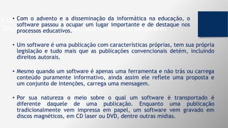Componentes fundamentais na produção de uma
Tecnologia Educacional: publicações e software.
• Com o advento e a disseminação da informática na educação, o
software passou a ocupar um lugar importante e de destaque nos
processos educativos.
• Um software é uma publicação com características próprias, tem sua própria
legislação e tudo mais que as publicações convencionais detém, incluindo
direitos autorais.
• Mesmo quando um software é apenas uma ferramenta e não trás ou carrega
conteúdo puramente informativo, ainda assim ele reflete uma proposta e
um conjunto de intenções, carrega uma mensagem.
• Por sua natureza o meio sobre o qual um software é transportado é
diferente daquele de uma publicação. Enquanto uma publicação
tradicionalmente vem impressa em papel, um software vem gravado em
discos magnéticos, em CD laser ou DVD, dentre outras mídias.
 
