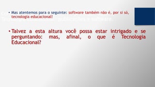 Componentes fundamentais na produção de uma
Tecnologia Educacional: publicações e software.
• Mas atentemos para o seguinte: software também não é, por si só,
tecnologia educacional!
• Talvez a esta altura você possa estar intrigado e se
perguntando: mas, afinal, o que é Tecnologia
Educacional?
 
