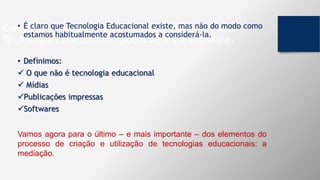 Componentes fundamentais na produção de uma
Tecnologia Educacional: publicações e software.
• É claro que Tecnologia Educacional existe, mas não do modo como
estamos habitualmente acostumados a considerá-la.
• Definimos:
 O que não é tecnologia educacional
 Mídias
Publicações impressas
Softwares
Vamos agora para o último – e mais importante – dos elementos do
processo de criação e utilização de tecnologias educacionais: a
mediação.
 