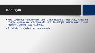 Mediação
• Para podermos compreender bem o significado da mediação, tanto na
criação quanto na aplicação de uma tecnologia educacional, vamos
recorrer a alguns fatos históricos.
• A História nos ajudará nesta caminhada.
 