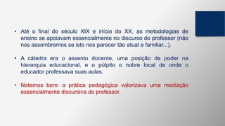 • Até o final do século XIX e início do XX, as metodologias de
ensino se apoiavam essencialmente no discurso do professor (não
nos assombremos se isto nos parecer tão atual e familiar...).
• A cátedra era o assento docente, uma posição de poder na
hierarquia educacional, e o púlpito o nobre local de onde o
educador professava suas aulas.
• Notemos bem: a prática pedagógica valorizava uma mediação
essencialmente discursiva do professor.
 