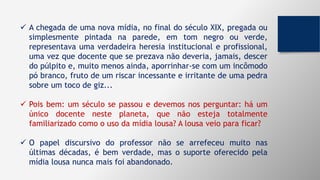 A chegada de uma nova mídia, no final do século XIX, pregada ou
simplesmente pintada na parede, em tom negro ou verde,
representava uma verdadeira heresia institucional e profissional,
uma vez que docente que se prezava não deveria, jamais, descer
do púlpito e, muito menos ainda, aporrinhar-se com um incômodo
pó branco, fruto de um riscar incessante e irritante de uma pedra
sobre um toco de giz...
 Pois bem: um século se passou e devemos nos perguntar: há um
único docente neste planeta, que não esteja totalmente
familiarizado como o uso da mídia lousa? A lousa veio para ficar?
 O papel discursivo do professor não se arrefeceu muito nas
últimas décadas, é bem verdade, mas o suporte oferecido pela
mídia lousa nunca mais foi abandonado.
 