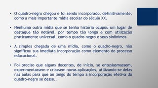 • O quadro-negro chegou e foi sendo incorporado, definitivamente,
como a mais importante mídia escolar do século XX.
• Nenhuma outra mídia que se tenha história ocupou um lugar de
destaque tão notável, por tempo tão longo e com utilização
praticamente universal, como o quadro-negro e seus sinônimos.
• A simples chegada de uma mídia, como o quadro-negro, não
significou sua imediata incorporação como elemento do processo
educacional.
• Foi preciso que alguns docentes, de início, se entusiasmassem,
experimentassem e criassem novas aplicações, utilizando-se delas
nas aulas para que ao longo do tempo a incorporação efetiva do
quadro-negro se desse..
 