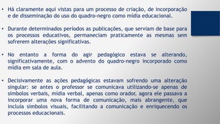 • Há claramente aqui vistas para um processo de criação, de incorporação
e de disseminação do uso do quadro-negro como mídia educacional.
• Durante determinados períodos as publicações, que serviam de base para
os processos educativos, permaneciam praticamente as mesmas sem
sofrerem alterações significativas.
• No entanto a forma do agir pedagógico estava se alterando,
significativamente, com o advento do quadro-negro incorporado como
mídia em sala de aula.
• Decisivamente as ações pedagógicas estavam sofrendo uma alteração
singular: se antes o professor se comunicava utilizando-se apenas de
símbolos verbais, mídia verbal, apenas como orador, agora ele passava a
incorporar uma nova forma de comunicação, mais abrangente, que
incluía símbolos visuais, facilitando a comunicação e enriquecendo os
processos educacionais.
 