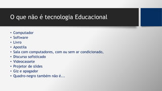 O que não é tecnologia Educacional
• Computador
• Software
• Livro
• Apostila
• Sala com computadores, com ou sem ar condicionado,
• Discurso sofisticado
• Videocassete
• Projetor de slides
• Giz e apagador
• Quadro-negro também não é...
 