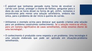 • É possível que tenhamos pensado numa forma de envolver o
carvão com jornal, proteger a chama do fósforo, perguntar para o
dono da casa se havia álcool na forma de gel, enfim, tentamos e
encontramos pelo menos uma solução satisfatória, embora não
única, para o problema de dar início à queima do carvão.
• Utilizamos o exemplo acima para destacar que quando criamos uma solução
para um problema construímos conhecimento. Se a solução mostra-se eficaz,
para um número significativo de casos semelhantes, então estamos diante de
uma tecnologia!.
• O conhecimento é produzido como resposta a um problema. Uma tecnologia é
uma solução elaborada que pode ser aplicada em situações-problema
semelhantes.
 