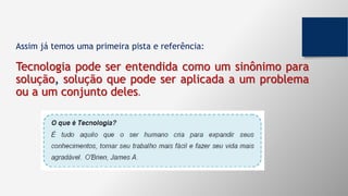 Assim já temos uma primeira pista e referência:
Tecnologia pode ser entendida como um sinônimo para
solução, solução que pode ser aplicada a um problema
ou a um conjunto deles.
 