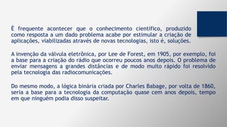 É frequente acontecer que o conhecimento científico, produzido
como resposta a um dado problema acabe por estimular a criação de
aplicações, viabilizadas através de novas tecnologias, isto é, soluções.
A invenção da válvula eletrônica, por Lee de Forest, em 1905, por exemplo, foi
a base para a criação do rádio que ocorreu poucos anos depois. O problema de
enviar mensagens a grandes distâncias e de modo muito rápido foi resolvido
pela tecnologia das radiocomunicações.
Do mesmo modo, a lógica binária criada por Charles Babage, por volta de 1860,
seria a base para a tecnologia da computação quase cem anos depois, tempo
em que ninguém podia disso suspeitar.
 