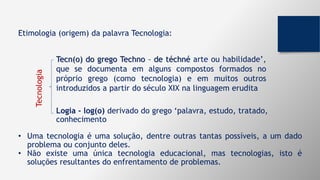 • Uma tecnologia é uma solução, dentre outras tantas possíveis, a um dado
problema ou conjunto deles.
• Não existe uma única tecnologia educacional, mas tecnologias, isto é
soluções resultantes do enfrentamento de problemas.
Logia - log(o) derivado do grego ‘palavra, estudo, tratado,
conhecimento
Tecn(o) do grego Techno – de téchné arte ou habilidade’,
que se documenta em alguns compostos formados no
próprio grego (como tecnologia) e em muitos outros
introduzidos a partir do século XIX na linguagem erudita
Tecnologia
Etimologia (origem) da palavra Tecnologia:
 