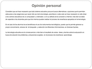 Opinión personal
Considero que se hace necesario que todo sistema educativo procure buscar alternativas u opciones que le permitan
adecuarse a las exigencias que nacen del uso de la tecnología, para llevar a cabo esto se hace necesario no sólo dotar
a los centros educativos de un computador u ordenador, o en su defecto de la conexión a internet, más bien se debe
de capacitar a los docentes para que los mismos puedan realizar el proceso de enseñanza apoyados en la tecnología.
En el caso de los alumnos le es beneficioso el uso de instrumentos tecnológicos, puesto que le permite generar su
propio conocimiento, atraves de la búsqueda y selección de diferentes informaciones, en diversas fuentes.
La tecnología educativa es la consecuencia o más bien el resultado de varias ideas y teorías sobre la educación en
busca de solución de problemas y situaciones surgidas en el proceso de enseñanza- aprendizaje.
 