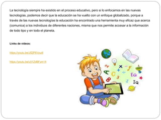 La tecnología siempre ha existido en el proceso educativo, pero si lo enfocamos en las nuevas
tecnologías, podemos decir que la educación se ha vuelto con un enfoque globalizado, porque a
través de las nuevas tecnologías la educación ha encontrado una herramienta muy eficaz que acerca
(comunica) a los individuos de diferentes naciones, misma que nos permite accesar a la información
de todo tipo y en todo el planeta.
Links de videos:
https://youtu.be/JfZjP6VzudI
https://youtu.be/u51ZdBFym14
 