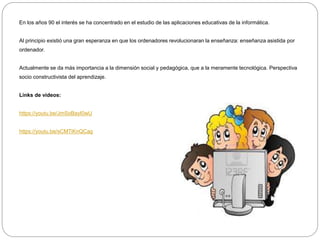 En los años 90 el interés se ha concentrado en el estudio de las aplicaciones educativas de la informática.
Al principio existió una gran esperanza en que los ordenadores revolucionaran la enseñanza: enseñanza asistida por
ordenador.
Actualmente se da más importancia a la dimensión social y pedagógica, que a la meramente tecnológica. Perspectiva
socio constructivista del aprendizaje.
Links de videos:
https://youtu.be/JmSoBayI0wU
https://youtu.be/sCMTiKnQCag
 